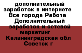 дополнительный заработок в интернете - Все города Работа » Дополнительный заработок и сетевой маркетинг   . Калининградская обл.,Советск г.